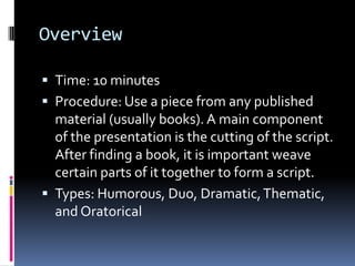 OverviewTime: 10 minutesProcedure: Use a piece from any published material (usually books). A main component of the presentation is the cutting of the script. After finding a book, it is important weave certain parts of it together to form a script.Types: Humorous, Duo, Dramatic, Thematic, and Oratorical
