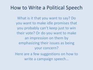 How to Write a Political Speech What is it that you want to say? Do you want to make idle promises that you probably can’t keep just to win their vote? Or do you want to make an impression on them by emphasizing their issues as being your concern?  Here are a few suggestions on how to write a campaign speech… 