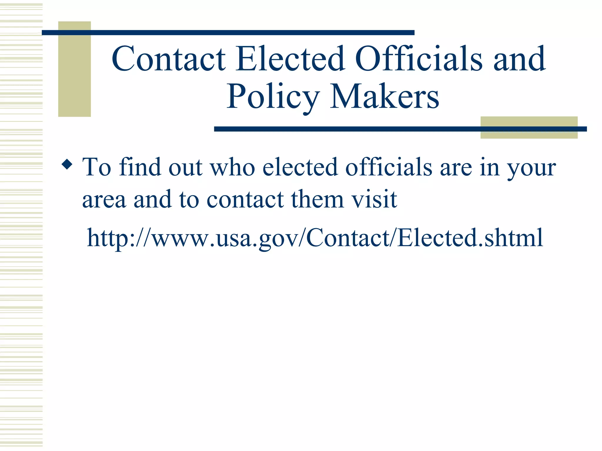 Contact Elected Officials and  Policy Makers To find out who elected officials are in your area and to contact them visit http://www.usa.gov/Contact/Elected.shtml 