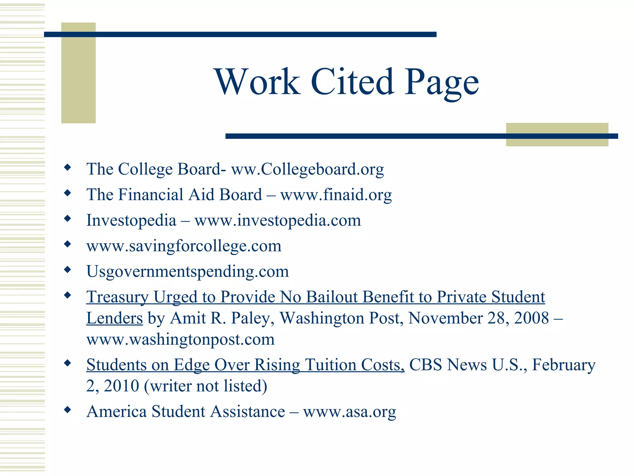 Work Cited Page  The College Board- ww.Collegeboard.org The Financial Aid Board – www.finaid.org Investopedia – www.investopedia.com www.savingforcollege.com Usgovernmentspending.com Treasury Urged to Provide No Bailout Benefit to Private Student Lenders  by Amit R. Paley, Washington Post, November 28, 2008 –  www.washingtonpost.com Students on Edge Over Rising Tuition Costs,  CBS News U.S., February 2, 2010 (writer not listed) America Student Assistance – www.asa.org 