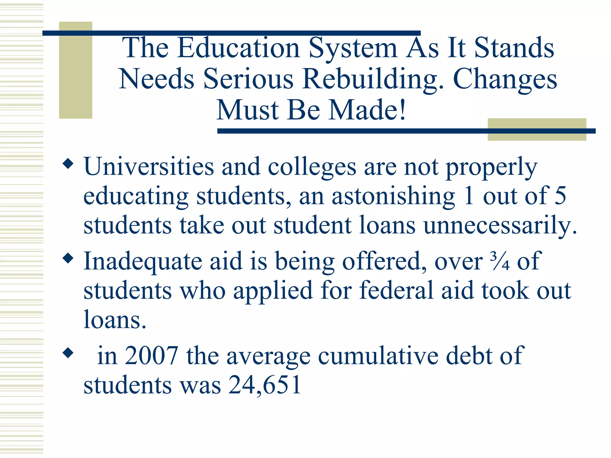 The Education System As It Stands Needs Serious Rebuilding. Changes Must Be Made!  Universities and colleges are not properly educating students, an astonishing 1 out of 5 students take out student loans unnecessarily. Inadequate aid is being offered, over ¾ of students who applied for federal aid took out loans. in 2007 the average cumulative debt of students was 24,651 