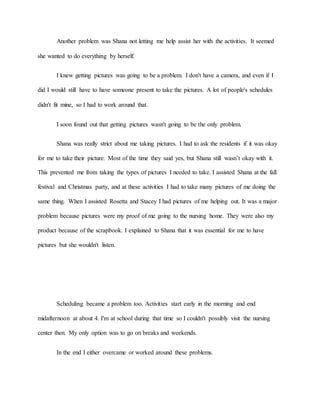 Another problem was Shana not letting me help assist her with the activities. It seemed
she wanted to do everything by herself.
I knew getting pictures was going to be a problem. I don't have a camera, and even if I
did I would still have to have someone present to take the pictures. A lot of people's schedules
didn't fit mine, so I had to work around that.
I soon found out that getting pictures wasn't going to be the only problem.
Shana was really strict about me taking pictures. I had to ask the residents if it was okay
for me to take their picture. Most of the time they said yes, but Shana still wasn’t okay with it.
This prevented me from taking the types of pictures I needed to take. I assisted Shana at the fall
festival and Christmas party, and at these activities I had to take many pictures of me doing the
same thing. When I assisted Rosetta and Stacey I had pictures of me helping out. It was a major
problem because pictures were my proof of me going to the nursing home. They were also my
product because of the scrapbook. I explained to Shana that it was essential for me to have
pictures but she wouldn't listen.
Scheduling became a problem too. Activities start early in the morning and end
midafternoon at about 4. I'm at school during that time so I couldn't possibly visit the nursing
center then. My only option was to go on breaks and weekends.
In the end I either overcame or worked around these problems.
 