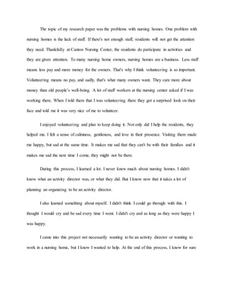 The topic of my research paper was the problems with nursing homes. One problem with
nursing homes is the lack of staff. If there's not enough staff, residents will not get the attention
they need. Thankfully at Canton Nursing Center, the residents do participate in activities and
they are given attention. To many nursing home owners, nursing homes are a business. Less staff
means less pay and more money for the owners. That's why I think volunteering is so important.
Volunteering means no pay, and sadly, that's what many owners want. They care more about
money than old people’s well-being. A lot of staff workers at the nursing center asked if I was
working there. When I told them that I was volunteering there they got a surprised look on their
face and told me it was very nice of me to volunteer.
I enjoyed volunteering and plan to keep doing it. Not only did I help the residents, they
helped me. I felt a sense of calmness, gentleness, and love in their presence. Visiting them made
me happy, but sad at the same time. It makes me sad that they can't be with their families and it
makes me sad the next time I come, they might not be there.
During this process, I learned a lot. I never knew much about nursing homes. I didn't
know what an activity director was, or what they did. But I know now that it takes a lot of
planning an organizing to be an activity director.
I also learned something about myself. I didn't think I could go through with this. I
thought I would cry and be sad every time I went. I didn't cry and as long as they were happy I
was happy.
I came into this project not necessarily wanting to be an activity director or wanting to
work in a nursing home, but I knew I wanted to help. At the end of this process, I know for sure
 