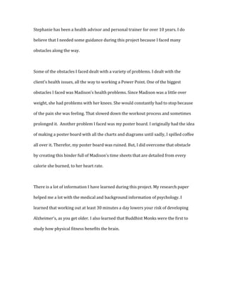 Stephanie	
  has	
  been	
  a	
  health	
  advisor	
  and	
  personal	
  trainer	
  for	
  over	
  10	
  years.	
  I	
  do	
  

believe	
  that	
  I	
  needed	
  some	
  guidance	
  during	
  this	
  project	
  because	
  I	
  faced	
  many	
  

obstacles	
  along	
  the	
  way.	
  	
  

	
  

Some	
  of	
  the	
  obstacles	
  I	
  faced	
  dealt	
  with	
  a	
  variety	
  of	
  problems.	
  I	
  dealt	
  with	
  the	
  

client’s	
  health	
  issues,	
  all	
  the	
  way	
  to	
  working	
  a	
  Power	
  Point.	
  One	
  of	
  the	
  biggest	
  

obstacles	
  I	
  faced	
  was	
  Madison’s	
  health	
  problems.	
  Since	
  Madison	
  was	
  a	
  little	
  over	
  

weight,	
  she	
  had	
  problems	
  with	
  her	
  knees.	
  She	
  would	
  constantly	
  had	
  to	
  stop	
  because	
  

of	
  the	
  pain	
  she	
  was	
  feeling.	
  That	
  slowed	
  down	
  the	
  workout	
  process	
  and	
  sometimes	
  

prolonged	
  it.	
  	
  Another	
  problem	
  I	
  faced	
  was	
  my	
  poster	
  board.	
  I	
  originally	
  had	
  the	
  idea	
  

of	
  making	
  a	
  poster	
  board	
  with	
  all	
  the	
  charts	
  and	
  diagrams	
  until	
  sadly,	
  I	
  spilled	
  coffee	
  

all	
  over	
  it.	
  Therefor,	
  my	
  poster	
  board	
  was	
  ruined.	
  But,	
  I	
  did	
  overcome	
  that	
  obstacle	
  

by	
  creating	
  this	
  binder	
  full	
  of	
  Madison’s	
  time	
  sheets	
  that	
  are	
  detailed	
  from	
  every	
  

calorie	
  she	
  burned,	
  to	
  her	
  heart	
  rate.	
  	
  

	
  

There	
  is	
  a	
  lot	
  of	
  information	
  I	
  have	
  learned	
  during	
  this	
  project.	
  My	
  research	
  paper	
  

helped	
  me	
  a	
  lot	
  with	
  the	
  medical	
  and	
  background	
  information	
  of	
  psychology.	
  I	
  

learned	
  that	
  working	
  out	
  at	
  least	
  30	
  minutes	
  a	
  day	
  lowers	
  your	
  risk	
  of	
  developing	
  

Alzheimer’s,	
  as	
  you	
  get	
  older.	
  I	
  also	
  learned	
  that	
  Buddhist	
  Monks	
  were	
  the	
  first	
  to	
  

study	
  how	
  physical	
  fitness	
  benefits	
  the	
  brain.	
  	
  

	
  
 