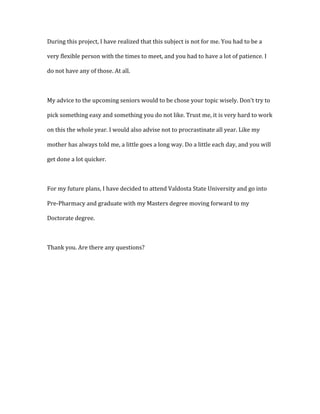 During	
  this	
  project,	
  I	
  have	
  realized	
  that	
  this	
  subject	
  is	
  not	
  for	
  me.	
  You	
  had	
  to	
  be	
  a	
  

very	
  flexible	
  person	
  with	
  the	
  times	
  to	
  meet,	
  and	
  you	
  had	
  to	
  have	
  a	
  lot	
  of	
  patience.	
  I	
  

do	
  not	
  have	
  any	
  of	
  those.	
  At	
  all.	
  	
  

	
  

My	
  advice	
  to	
  the	
  upcoming	
  seniors	
  would	
  to	
  be	
  chose	
  your	
  topic	
  wisely.	
  Don’t	
  try	
  to	
  

pick	
  something	
  easy	
  and	
  something	
  you	
  do	
  not	
  like.	
  Trust	
  me,	
  it	
  is	
  very	
  hard	
  to	
  work	
  

on	
  this	
  the	
  whole	
  year.	
  I	
  would	
  also	
  advise	
  not	
  to	
  procrastinate	
  all	
  year.	
  Like	
  my	
  

mother	
  has	
  always	
  told	
  me,	
  a	
  little	
  goes	
  a	
  long	
  way.	
  Do	
  a	
  little	
  each	
  day,	
  and	
  you	
  will	
  

get	
  done	
  a	
  lot	
  quicker.	
  	
  

	
  

For	
  my	
  future	
  plans,	
  I	
  have	
  decided	
  to	
  attend	
  Valdosta	
  State	
  University	
  and	
  go	
  into	
  

Pre-­‐Pharmacy	
  and	
  graduate	
  with	
  my	
  Masters	
  degree	
  moving	
  forward	
  to	
  my	
  

Doctorate	
  degree.	
  	
  

	
  

Thank	
  you.	
  Are	
  there	
  any	
  questions?	
  	
  
 