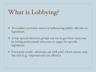 What is Lobbying?

❖   To conduct activities aimed at inﬂuencing public oﬃcials on
    legislation.

❖   A way special interests groups can try to get their cause out
    by hiring professional advocates to argue for speciﬁc
    legislation.

❖   Extremely costly- advocates are well paid, which means only
    the rich (e.g. corporations) can aﬀord it.
 