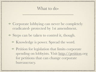 What to do-


Corporate lobbying can never be completely
eradicated- protected by 1st amendment.
Steps can be taken to control it, though.
  Knowledge is power. Spread the word.
  Petition for legislation that limits corporate
  spending on lobbyists. Visit http://petition.org
  for petitions that can change corporate
  bureaucracy.
 