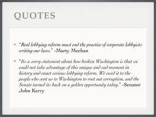 QUOTES


“Real lobbying reform must end the practice of corporate lobbyists
writing our laws.” -Marty Meehan

“Its a sorry statement about how broken Washington is that we
could not take advantage of this unique and sad moment in
history and enact serious lobbying reform. We owed it to the
people who sent us to Washington to root out corruption, and the
Senate turned its back on a golden opportunity today.” -Senator
John Kerry
 