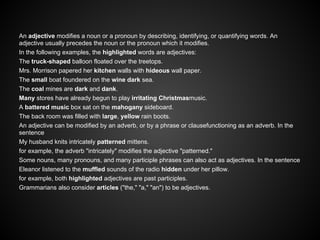 An adjective modifies a noun or a pronoun by describing, identifying, or quantifying words. An
adjective usually precedes the noun or the pronoun which it modifies.
In the following examples, the highlighted words are adjectives:
The truck-shaped balloon floated over the treetops.
Mrs. Morrison papered her kitchen walls with hideous wall paper.
The small boat foundered on the wine dark sea.
The coal mines are dark and dank.
Many stores have already begun to play irritating Christmasmusic.
A battered music box sat on the mahogany sideboard.
The back room was filled with large, yellow rain boots.
An adjective can be modified by an adverb, or by a phrase or clausefunctioning as an adverb. In the
sentence
My husband knits intricately patterned mittens.
for example, the adverb "intricately" modifies the adjective "patterned."
Some nouns, many pronouns, and many participle phrases can also act as adjectives. In the sentence
Eleanor listened to the muffled sounds of the radio hidden under her pillow.
for example, both highlighted adjectives are past participles.
Grammarians also consider articles ("the," "a," "an") to be adjectives.
 