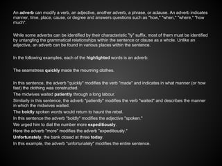 An adverb can modify a verb, an adjective, another adverb, a phrase, or aclause. An adverb indicates
manner, time, place, cause, or degree and answers questions such as "how," "when," "where," "how
much".
While some adverbs can be identified by their characteristic "ly" suffix, most of them must be identified
by untangling the grammatical relationships within the sentence or clause as a whole. Unlike an
adjective, an adverb can be found in various places within the sentence.
In the following examples, each of the highlighted words is an adverb:
The seamstress quickly made the mourning clothes.
In this sentence, the adverb "quickly" modifies the verb "made" and indicates in what manner (or how
fast) the clothing was constructed.
The midwives waited patiently through a long labour.
Similarly in this sentence, the adverb "patiently" modifies the verb "waited" and describes the manner
in which the midwives waited.
The boldly spoken words would return to haunt the rebel.
In this sentence the adverb "boldly" modifies the adjective "spoken."
We urged him to dial the number more expeditiously.
Here the adverb "more" modifies the adverb "expeditiously."
Unfortunately, the bank closed at three today.
In this example, the adverb "unfortunately" modifies the entire sentence.
 
