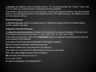 A pronoun can replace a noun or another pronoun. You use pronouns like "he," "which," "none," and
"you" to make your sentences less cumbersome and less repetitive.
Grammarians classify pronouns into several types, including the personal pronoun, the demonstrative
pronoun, the interrogative pronoun, the indefinite pronoun, the relative pronoun, the reflexive pronoun,
and the intensive pronoun.
Personal Pronouns
A personal pronoun refers to a specific person or thing and changes its form to indicate person,
number, gender, and case.
Subjective Personal Pronouns
A subjective personal pronoun indicates that the pronoun is acting as thesubject of the sentence.
The subjective personal pronouns are "I," "you," "she," "he," "it," "we," "you," "they."
In the following sentences, each of the highlighted words is a subjective personal pronoun and acts
as the subject of the sentence:
I was glad to find the bus pass in the bottom of the green knapsack.
You are surely the strangest child I have ever met.
He stole the selkie's skin and forced her to live with him.
When she was a young woman, she earned her living as a coal miner.
After many years, they returned to their homeland.
We will meet at the library at 3:30 p.m.
It is on the counter.
Are you the delegates from Malagawatch?
 