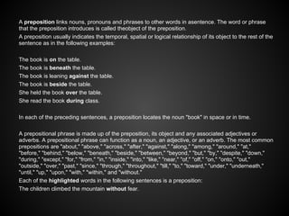 A preposition links nouns, pronouns and phrases to other words in asentence. The word or phrase
that the preposition introduces is called theobject of the preposition.
A preposition usually indicates the temporal, spatial or logical relationship of its object to the rest of the
sentence as in the following examples:
The book is on the table.
The book is beneath the table.
The book is leaning against the table.
The book is beside the table.
She held the book over the table.
She read the book during class.
In each of the preceding sentences, a preposition locates the noun "book" in space or in time.
A prepositional phrase is made up of the preposition, its object and any associated adjectives or
adverbs. A prepositional phrase can function as a noun, an adjective, or an adverb. The most common
prepositions are "about," "above," "across," "after," "against," "along," "among," "around," "at,"
"before," "behind," "below," "beneath," "beside," "between," "beyond," "but," "by," "despite," "down,"
"during," "except," "for," "from," "in," "inside," "into," "like," "near," "of," "off," "on," "onto," "out,"
"outside," "over," "past," "since," "through," "throughout," "till," "to," "toward," "under," "underneath,"
"until," "up," "upon," "with," "within," and "without."
Each of the highlighted words in the following sentences is a preposition:
The children climbed the mountain without fear.
 