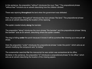 In this sentence, the preposition "without" introduces the noun "fear." The prepositional phrase
"without fear" functions as an adverb describing how the children climbed.
There was rejoicing throughout the land when the government was defeated.
Here, the preposition "throughout" introduces the noun phrase "the land." The prepositional phrase
acts as an adverb describing the location of the rejoicing.
The spider crawled slowly along the banister.
The preposition "along" introduces the noun phrase "the banister" and the prepositional phrase "along
the banister" acts as an adverb, describing where the spider crawled.
The dog is hiding under the porch because it knows it will be punished for chewing up a new pair of
shoes.
Here the preposition "under" introduces the prepositional phrase "under the porch," which acts as an
adverb modifying the compound verb "is hiding."
The screenwriter searched for the manuscript he was certain was somewhere in his office.
Similarly in this sentence, the preposition "in" introduces a prepositional phrase "in his office," which
acts as an adverb describing the location of the missing papers.
 