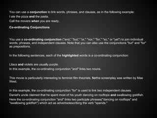 You can use a conjunction to link words, phrases, and clauses, as in the following example:
I ate the pizza and the pasta.
Call the movers when you are ready.
Co-ordinating Conjunctions
You use a co-ordinating conjunction ("and," "but," "or," "nor," "for," "so," or "yet") to join individual
words, phrases, and independent clauses. Note that you can also use the conjunctions "but" and "for"
as prepositions.
In the following sentences, each of the highlighted words is a co-ordinating conjunction:
Lilacs and violets are usually purple.
In this example, the co-ordinating conjunction "and" links two nouns.
This movie is particularly interesting to feminist film theorists, forthe screenplay was written by Mae
West.
In this example, the co-ordinating conjunction "for" is used to link two independent clauses.
Daniel's uncle claimed that he spent most of his youth dancing on rooftops and swallowing goldfish.
Here the co-ordinating conjunction "and" links two participle phrases("dancing on rooftops" and
"swallowing goldfish") which act as adverbsdescribing the verb "spends."
 