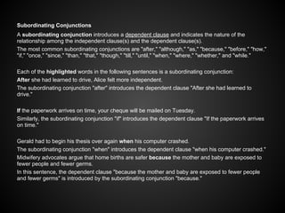 Subordinating Conjunctions
A subordinating conjunction introduces a dependent clause and indicates the nature of the
relationship among the independent clause(s) and the dependent clause(s).
The most common subordinating conjunctions are "after," "although," "as," "because," "before," "how,"
"if," "once," "since," "than," "that," "though," "till," "until," "when," "where," "whether," and "while."
Each of the highlighted words in the following sentences is a subordinating conjunction:
After she had learned to drive, Alice felt more independent.
The subordinating conjunction "after" introduces the dependent clause "After she had learned to
drive."
If the paperwork arrives on time, your cheque will be mailed on Tuesday.
Similarly, the subordinating conjunction "if" introduces the dependent clause "If the paperwork arrives
on time."
Gerald had to begin his thesis over again when his computer crashed.
The subordinating conjunction "when" introduces the dependent clause "when his computer crashed."
Midwifery advocates argue that home births are safer because the mother and baby are exposed to
fewer people and fewer germs.
In this sentence, the dependent clause "because the mother and baby are exposed to fewer people
and fewer germs" is introduced by the subordinating conjunction "because."
 
