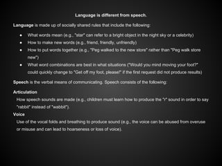 Language is different from speech.
Language is made up of socially shared rules that include the following:
● What words mean (e.g., "star" can refer to a bright object in the night sky or a celebrity)
● How to make new words (e.g., friend, friendly, unfriendly)
● How to put words together (e.g., "Peg walked to the new store" rather than "Peg walk store
new")
● What word combinations are best in what situations ("Would you mind moving your foot?"
could quickly change to "Get off my foot, please!" if the first request did not produce results)
Speech is the verbal means of communicating. Speech consists of the following:
Articulation
How speech sounds are made (e.g., children must learn how to produce the "r" sound in order to say
"rabbit" instead of "wabbit").
Voice
Use of the vocal folds and breathing to produce sound (e.g., the voice can be abused from overuse
or misuse and can lead to hoarseness or loss of voice).
 