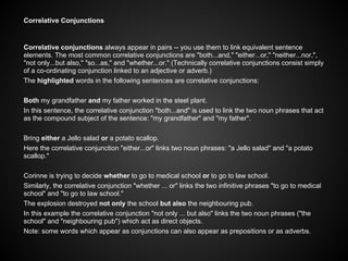 Correlative Conjunctions
Correlative conjunctions always appear in pairs -- you use them to link equivalent sentence
elements. The most common correlative conjunctions are "both...and," "either...or," "neither...nor,",
"not only...but also," "so...as," and "whether...or." (Technically correlative conjunctions consist simply
of a co-ordinating conjunction linked to an adjective or adverb.)
The highlighted words in the following sentences are correlative conjunctions:
Both my grandfather and my father worked in the steel plant.
In this sentence, the correlative conjunction "both...and" is used to link the two noun phrases that act
as the compound subject of the sentence: "my grandfather" and "my father".
Bring either a Jello salad or a potato scallop.
Here the correlative conjunction "either...or" links two noun phrases: "a Jello salad" and "a potato
scallop."
Corinne is trying to decide whether to go to medical school or to go to law school.
Similarly, the correlative conjunction "whether ... or" links the two infinitive phrases "to go to medical
school" and "to go to law school."
The explosion destroyed not only the school but also the neighbouring pub.
In this example the correlative conjunction "not only ... but also" links the two noun phrases ("the
school" and "neighbouring pub") which act as direct objects.
Note: some words which appear as conjunctions can also appear as prepositions or as adverbs.
 