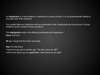 An interjection is a word added to a sentence to convey emotion. It is not grammatically related to
any other part of the sentence.
You usually follow an interjection with an exclamation mark. Interjections are uncommon in formal
academic prose, except in direct quotations.
The highlighted words in the following sentences are interjections:
Ouch, that hurt!
Oh no, I forgot that the exam was today.
Hey! Put that down!
I heard one guy say to another guy, "He has a new car, eh?"
I don't know about you but, good lord, I think taxes are too high!
 
