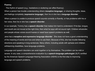 Fluency
The rhythm of speech (e.g., hesitations or stuttering can affect fluency).
When a person has trouble understanding others (receptive language), or sharing thoughts, ideas,
and feelings completely (expressive language), then he or she has a language disorder.
When a person is unable to produce speech sounds correctly or fluently, or has problems with his or
her voice, then he or she has a speech disorder.
In our example, Tommy has a speech disorder that makes him hard to understand. If his lips, tongue,
and mouth are not moved at the right time, then what he says will not sound right. Children whostutter,
and people whose voices sound hoarse or nasal have speech problems as well.
Jane has a receptive and expressive language disorder . She does not have a good understanding
of the meaning of words and how and when to use them. Because of this, she has trouble following
directions and speaking in long sentences. Many others, including adults with aphasia and children
withlearning disabilities, have language problems.
Language and speech disorders can exist together or by themselves. The problem can be mild or
severe. In any case, a comprehensive evaluation by a speech-language pathologist (SLP) certified
by the American Speech-Language-Hearing Association (ASHA) is the first step to improving
language and speech problems.
 