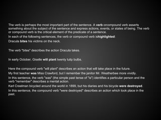 The verb is perhaps the most important part of the sentence. A verb orcompound verb asserts
something about the subject of the sentence and express actions, events, or states of being. The verb
or compound verb is the critical element of the predicate of a sentence.
In each of the following sentences, the verb or compound verb ishighlighted:
Dracula bites his victims on the neck.
The verb "bites" describes the action Dracula takes.
In early October, Giselle will plant twenty tulip bulbs.
Here the compound verb "will plant" describes an action that will take place in the future.
My first teacher was Miss Crawford, but I remember the janitor Mr. Weatherbee more vividly.
In this sentence, the verb "was" (the simple past tense of "is") identifies a particular person and the
verb "remember" describes a mental action.
Karl Creelman bicycled around the world in 1899, but his diaries and his bicycle were destroyed.
In this sentence, the compound verb "were destroyed" describes an action which took place in the
past.
 