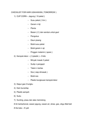 CHECKLIST FOR HARI USAHAWAN ( TOMORROW )
1) CUP CORN – Jagung ( 10 peket )
-

Susu pekat ( 3 tin )

-

Garam n Aji

-

Planta

-

Besen ( 2 ) dan senduk untuk gaul

-

Pengukus

-

Daun pisang

-

Botol susu pekat

-

Botol garam n aji

-

Pinggan melamin ( spare )

2) Keropok lekor – ( 3 plastik ) – 9 kilo
-

Minyak masak 3 peket

-

Sudip n pengepit

-

Talam n kertas

-

Sos ( siap dimasak )

-

Botol sos

-

Plastic bungkusan keropok lekor

3) Dapur gas 2 tungku
4) Kain buruk/lap
5) Plastik sampah
6) Sudu
7) Gunting, pisau dan alas memotong
# Air berkarbonat, cawan jagung, cawan air, straw, gas, cikgu Mail beli
# Ais batu – K yati

 