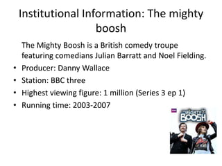 Institutional Information: The mighty
boosh
•
•
•
•

The Mighty Boosh is a British comedy troupe
featuring comedians Julian Barratt and Noel Fielding.
Producer: Danny Wallace
Station: BBC three
Highest viewing figure: 1 million (Series 3 ep 1)
Running time: 2003-2007

 