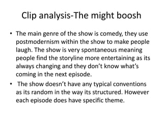 Clip analysis-The might boosh
• The main genre of the show is comedy, they use
postmodernism within the show to make people
laugh. The show is very spontaneous meaning
people find the storyline more entertaining as its
always changing and they don’t know what’s
coming in the next episode.
• The show doesn’t have any typical conventions
as its random in the way its structured. However
each episode does have specific theme.

 