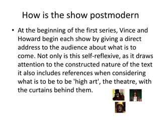 How is the show postmodern
• At the beginning of the first series, Vince and
Howard begin each show by giving a direct
address to the audience about what is to
come. Not only is this self-reflexive, as it draws
attention to the constructed nature of the text
it also includes references when considering
what is to be to be 'high art', the theatre, with
the curtains behind them.

 