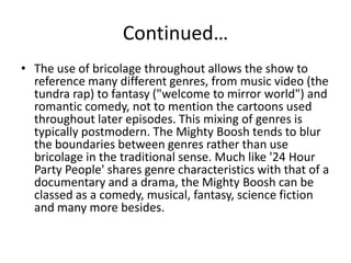 Continued…
• The use of bricolage throughout allows the show to
reference many different genres, from music video (the
tundra rap) to fantasy ("welcome to mirror world") and
romantic comedy, not to mention the cartoons used
throughout later episodes. This mixing of genres is
typically postmodern. The Mighty Boosh tends to blur
the boundaries between genres rather than use
bricolage in the traditional sense. Much like '24 Hour
Party People' shares genre characteristics with that of a
documentary and a drama, the Mighty Boosh can be
classed as a comedy, musical, fantasy, science fiction
and many more besides.

 