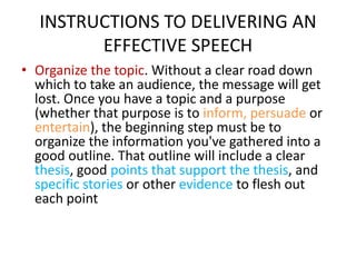 INSTRUCTIONS TO DELIVERING AN
EFFECTIVE SPEECH
• Organize the topic. Without a clear road down
which to take an audience, ...