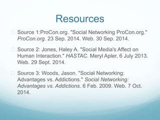 Resources 
 Source 1:ProCon.org. "Social Networking ProCon.org." 
ProCon.org. 23 Sep. 2014. Web. 30 Sep. 2014. 
 Source 2: Jones, Haley A. "Social Media's Affect on 
Human Interaction." HASTAC. Meryl Apler, 6 July 2013. 
Web. 29 Sept. 2014. 
 Source 3: Woods, Jason. "Social Networking: 
Advantages vs. Addictions." Social Networking: 
Advantages vs. Addictions. 6 Feb. 2009. Web. 7 Oct. 
2014. 

