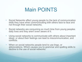 Main POINTS 
• Social Networks affect young people by the lack of communication 
skills they have when communicating with others face to face and 
not through their social networks. 
• Social networks are consuming so much time from young peoples 
daily lives and they aren't even aware of it. 
• Using social networks to communicate with others about important 
ideas, or about their feelings can lead to miscommunication, and 
conflicts. 
• When on social networks people tend to use lingo, or 
abbreviations. Which causes you’re grammar and spelling skills to 
decline to the use of social networks. 
 