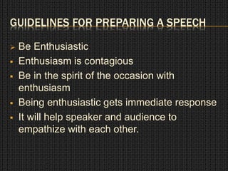 GUIDELINES FOR PREPARING A SPEECH 
 Be Enthusiastic 
 Enthusiasm is contagious 
 Be in the spirit of the occasion with 
enthusiasm 
 Being enthusiastic gets immediate response 
 It will help speaker and audience to 
empathize with each other. 
 