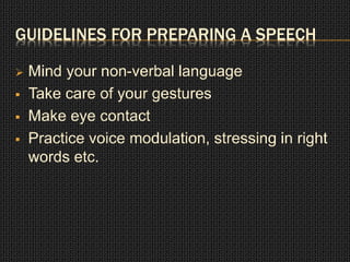 GUIDELINES FOR PREPARING A SPEECH 
 Mind your non-verbal language 
 Take care of your gestures 
 Make eye contact 
 Practice voice modulation, stressing in right 
words etc. 
 