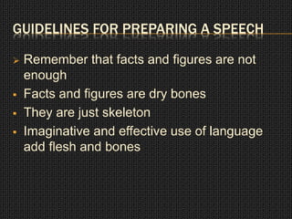 GUIDELINES FOR PREPARING A SPEECH 
 Remember that facts and figures are not 
enough 
 Facts and figures are dry bones 
 They are just skeleton 
 Imaginative and effective use of language 
add flesh and bones 
 