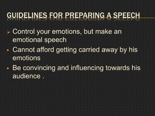 GUIDELINES FOR PREPARING A SPEECH 
 Control your emotions, but make an 
emotional speech 
 Cannot afford getting carried away by his 
emotions 
 Be convincing and influencing towards his 
audience . 
 