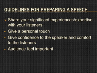 GUIDELINES FOR PREPARING A SPEECH 
 Share your significant experiences/expertise 
with your listeners 
 Give a personal touch 
 Give confidence to the speaker and comfort 
to the listeners 
 Audience feel important 
 