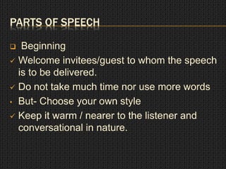 PARTS OF SPEECH 
 Beginning 
 Welcome invitees/guest to whom the speech 
is to be delivered. 
 Do not take much time nor use more words 
• But- Choose your own style 
 Keep it warm / nearer to the listener and 
conversational in nature. 
 