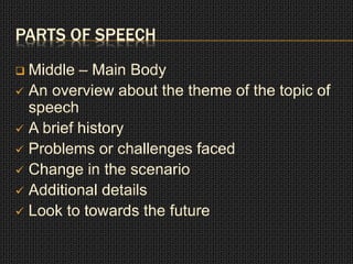 PARTS OF SPEECH 
 Middle – Main Body 
 An overview about the theme of the topic of 
speech 
 A brief history 
 Problems or challenges faced 
 Change in the scenario 
 Additional details 
 Look to towards the future 
 