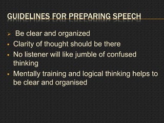 GUIDELINES FOR PREPARING SPEECH 
 Be clear and organized 
 Clarity of thought should be there 
 No listener will like jumble of confused 
thinking 
 Mentally training and logical thinking helps to 
be clear and organised 
 