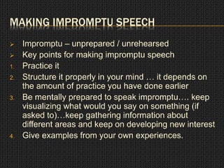 MAKING IMPROMPTU SPEECH 
 Impromptu – unprepared / unrehearsed 
 Key points for making impromptu speech 
1. Practice it 
2. Structure it properly in your mind … it depends on 
the amount of practice you have done earlier 
3. Be mentally prepared to speak impromptu…. keep 
visualizing what would you say on something (if 
asked to)…keep gathering information about 
different areas and keep on developing new interest 
4. Give examples from your own experiences. 
 