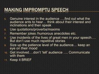 MAKING IMPROMPTU SPEECH 
5. Genuine interest in the audience ….find out what the 
audience ants to hear… think about their interest and 
inclinations and then speak 
6. Use quotations/proverbs/maxims 
7. Remember jokes /humorous anecdotes etc. 
8. Use incidents of the lives of great men in your speech…. 
But don’t use much repetitive stories 
9. Size up the patience level of the audience… keep an 
eye on their mood 
10. Get involved….don’t ‘tell’ audience …. Communicate 
with them 
11. Keep it BRIEF 
 