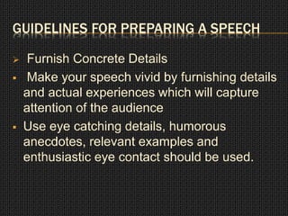 GUIDELINES FOR PREPARING A SPEECH 
 Furnish Concrete Details 
 Make your speech vivid by furnishing details 
and actual experiences which will capture 
attention of the audience 
 Use eye catching details, humorous 
anecdotes, relevant examples and 
enthusiastic eye contact should be used. 
 