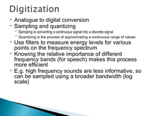  Analogue to digital conversion
 Sampling and quantizing
Sampling is converting a continuous signal into a discrete signal
 Quantizing is the process of approximating a continuous range of values
 Use filters to measure energy levels for various
points on the frequency spectrum
 Knowing the relative importance of different
frequency bands (for speech) makes this process
more efficient
 E.g. high frequency sounds are less informative, so
can be sampled using a broader bandwidth (log
scale)
 