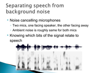  Noise cancelling microphones
◦ Two mics, one facing speaker, the other facing away
◦ Ambient noise is roughly same for both mics
 Knowing which bits of the signal relate to
speech
 