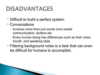  Difficult to build a perfect system.
 Conversations
◦ Involves more than just words (non-verbal
communication; stutters etc.
◦ Every human being has differences such as their voice,
mouth, and speaking style.
 Filtering background noise is a task that can even
be difficult for humans to accomplish.
 