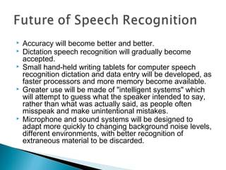 Accuracy will become better and better.
 Dictation speech recognition will gradually become
accepted.
 Small hand-held writing tablets for computer speech
recognition dictation and data entry will be developed, as
faster processors and more memory become available.
 Greater use will be made of "intelligent systems" which
will attempt to guess what the speaker intended to say,
rather than what was actually said, as people often
misspeak and make unintentional mistakes.
 Microphone and sound systems will be designed to
adapt more quickly to changing background noise levels,
different environments, with better recognition of
extraneous material to be discarded.
 