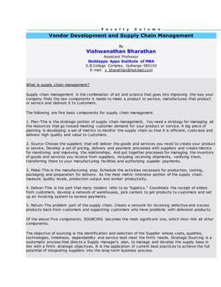 Vendor Development and Supply Chain Management
By
Vishwanathan Bharathan
Assistant Professor
Doddappa Appa Institute of MBA
S.B.College Complex, Gulbarga-585103
E-mail: v_bharathan@hotmail.com
What is supply chain management?
Supply chain management is the combination of art and science that goes into improving the way your
company finds the raw components it needs to make a product or service, manufactures that product
or service and delivers it to customers.
The following are five basic components for supply chain management.
1. Plan-This is the strategic portion of supply chain management. You need a strategy for managing all
the resources that go toward meeting customer demand for your product or service. A big piece of
planning is developing a set of metrics to monitor the supply chain so that it is efficient, costs less and
delivers high quality and value to customers.
2. Source-Choose the suppliers that will deliver the goods and services you need to create your product
or service. Develop a set of pricing, delivery and payment processes with suppliers and create metrics
for monitoring and improving the relationships. And put together processes for managing the inventory
of goods and services you receive from suppliers, including receiving shipments, verifying them,
transferring them to your manufacturing facilities and authorizing supplier payments.
3. Make-This is the manufacturing step. Schedule the activities necessary for production, testing,
packaging and preparation for delivery. As the most metric -intensive portion of the supply chain,
measure quality levels, production output and worker productivity.
4. Deliver-This is the part that many insiders refer to as "logistics." Coordinate the receipt of orders
from customers, develop a network of warehouses, pick carriers to get products to customers and set
up an invoicing system to receive payments.
5. Return-The problem part of the supply chain. Create a network for receiving defective and excess
products back from customers and supporting customers who have problems with delivered products.
Of the above Five components, SOURCING becomes the most significant one, which inter-link all other
components.
The objective of sourcing is the identification and selection of the Supplier whose costs, qualities,
technologies, timeliness, dependability and service best meet the firm's needs. Strategic Sourcing is a
systematic process that directs a Supply manager's plan, to manage and develop the supply base in
line with a firm's strategic objectives. It is the application of current best practices to achieve the full
potential of integrating suppliers into the long-term business process.
 