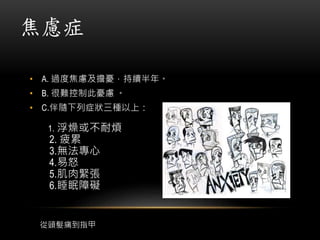 焦慮症
• A. 過度焦慮及擔憂，持續半年。
• B. 很難控制此憂慮 。
• C.伴隨下列症狀三種以上：
1. 浮燥或不耐煩
2. 疲累
3.無法專心
4.易怒
5.肌肉緊張
6.睡眠障礙
從頭髮痛到指甲
 