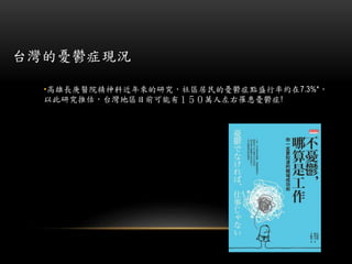 台灣的憂鬱症現況
•高雄長庚醫院精神科近年來的研究，社區居民的憂鬱症點盛行率約在7.3%*，
以此研究推估，台灣地區目前可能有１５０萬人左右罹患憂鬱症!
 